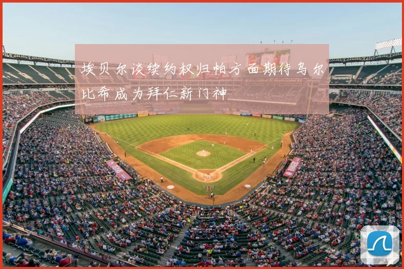 埃贝尔谈续约权归帕方面期待乌尔比希成为拜仁新门神