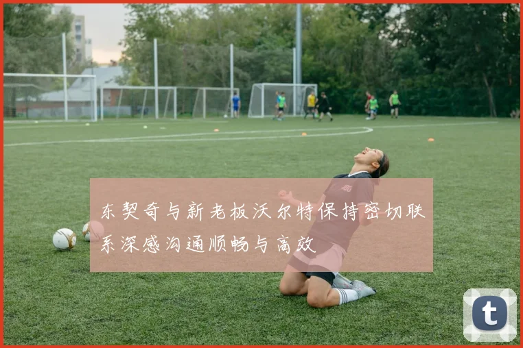 东契奇与新老板沃尔特保持密切联系深感沟通顺畅与高效