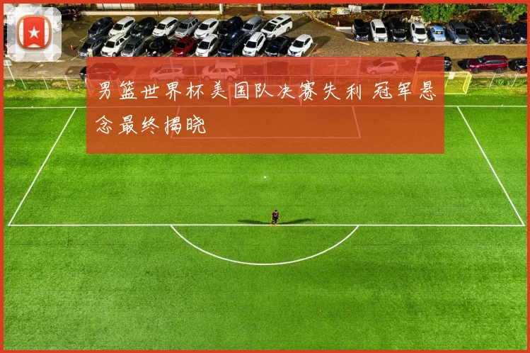 男篮世界杯美国队决赛失利 冠军悬念最终揭晓