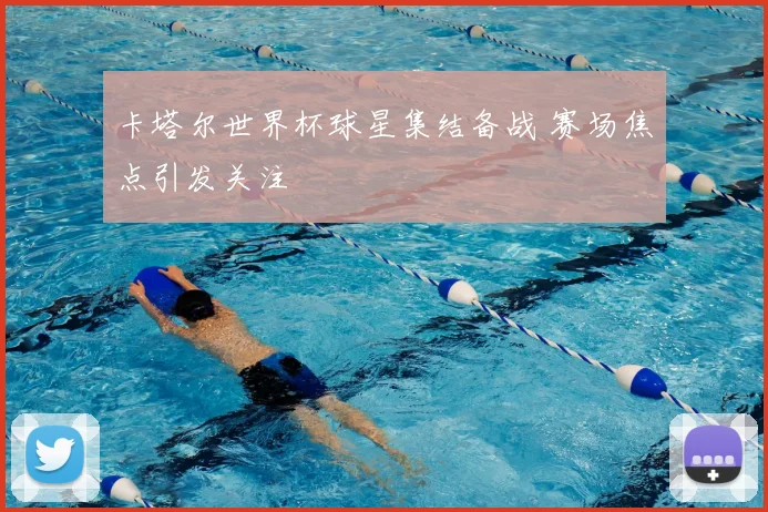 卡塔尔世界杯球星集结备战 赛场焦点引发关注