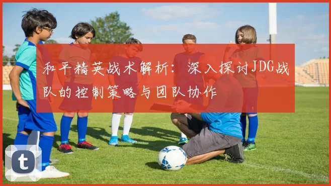 和平精英战术解析：深入探讨JDG战队的控制策略与团队协作