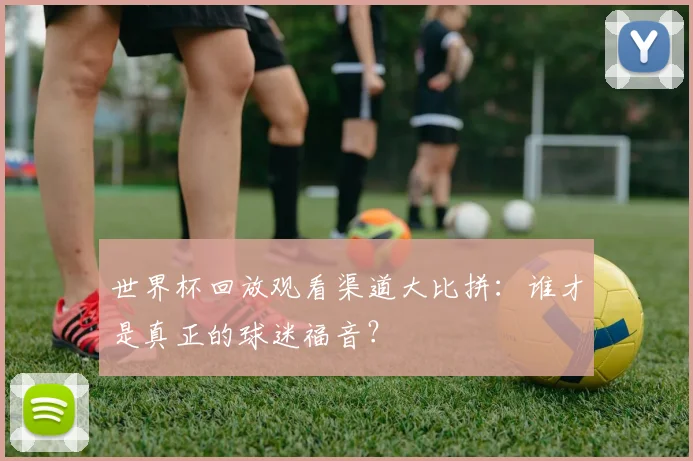 世界杯回放观看渠道大比拼：谁才是真正的球迷福音？