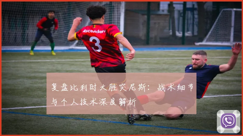 复盘比利时大胜突尼斯：战术细节与个人技术深度解析
