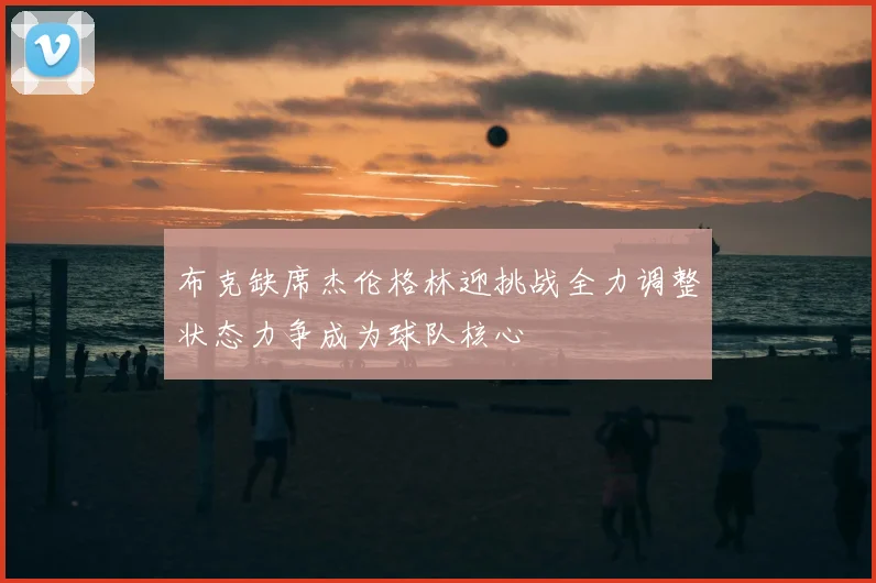 布克缺席杰伦格林迎挑战全力调整状态力争成为球队核心