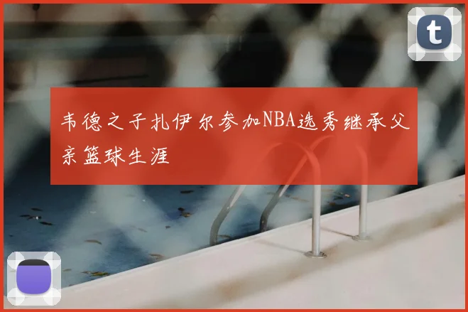 韦德之子扎伊尔参加NBA选秀继承父亲篮球生涯