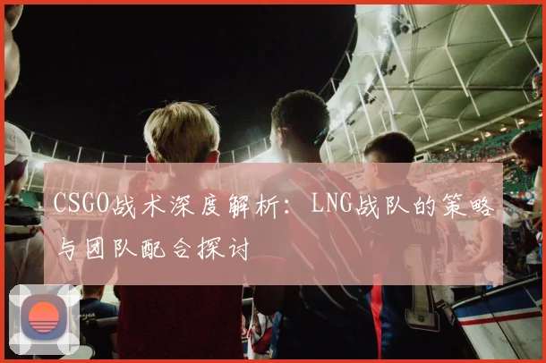 CSGO战术深度解析：LNG战队的策略与团队配合探讨