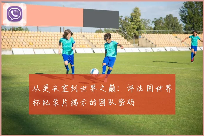 从更衣室到世界之巅：评法国世界杯纪录片揭示的团队密码