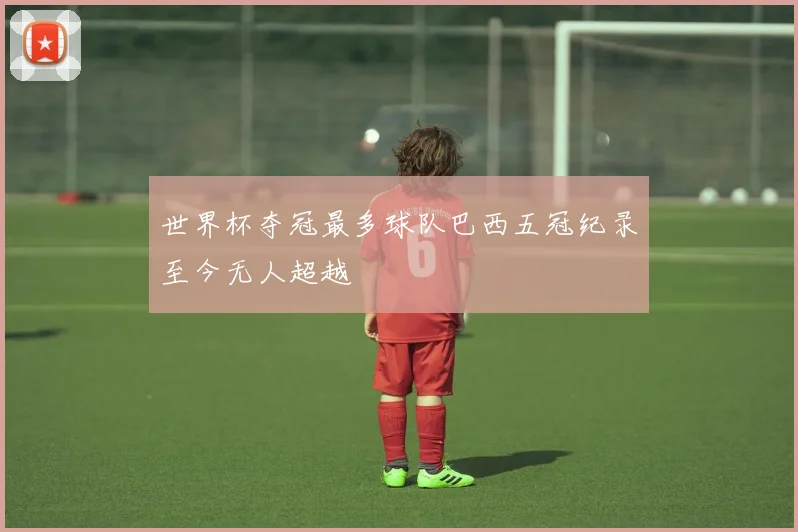 世界杯夺冠最多球队巴西五冠纪录至今无人超越