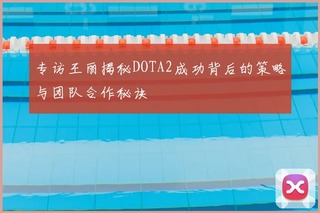 专访王丽揭秘DOTA2成功背后的策略与团队合作秘诀