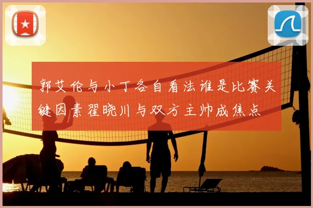 郭艾伦与小丁各自看法谁是比赛关键因素翟晓川与双方主帅成焦点