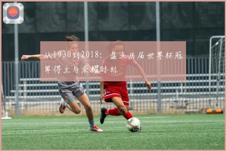 从1930到2018:盘点历届世界杯冠军得主与荣耀时刻