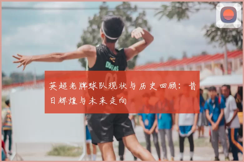 英超老牌球队现状与历史回顾：昔日辉煌与未来走向