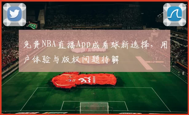 免费NBA直播App成看球新选择，用户体验与版权问题待解