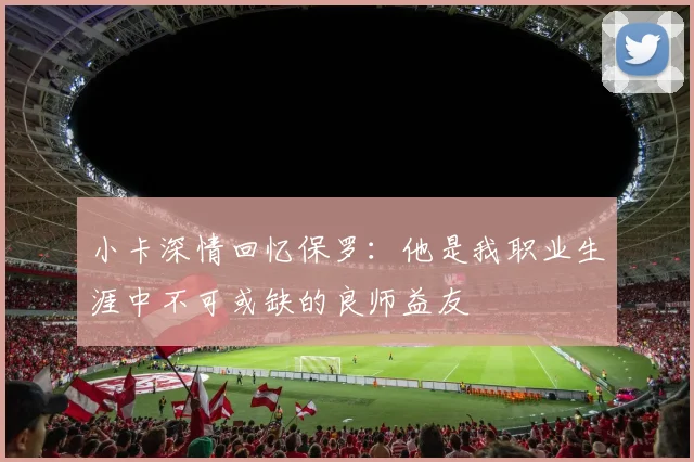 小卡深情回忆保罗：他是我职业生涯中不可或缺的良师益友