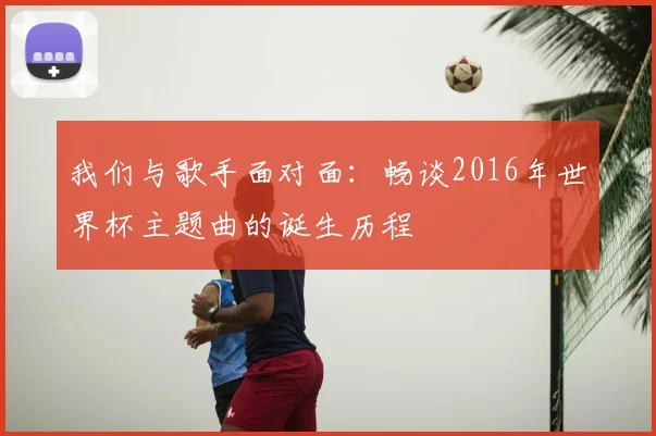 我们与歌手面对面：畅谈2016年世界杯主题曲的诞生历程
