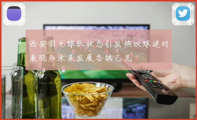 西安羽毛球队状态引发热议球迷对表现和未来发展各执己见