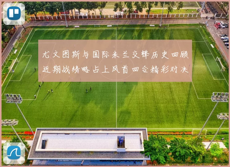 尤文图斯与国际米兰交锋历史回顾近期战绩略占上风首回合精彩对决回顾