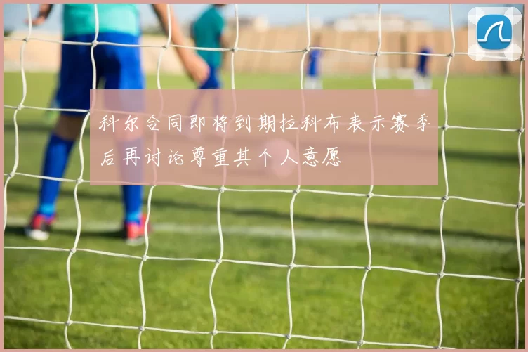 科尔合同即将到期拉科布表示赛季后再讨论尊重其个人意愿