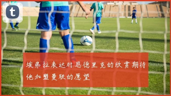 埃弗拉表达对恩德里克的欣赏期待他加盟曼联的愿望