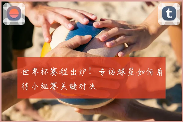 世界杯赛程出炉!专访球星如何看待小组赛关键对决