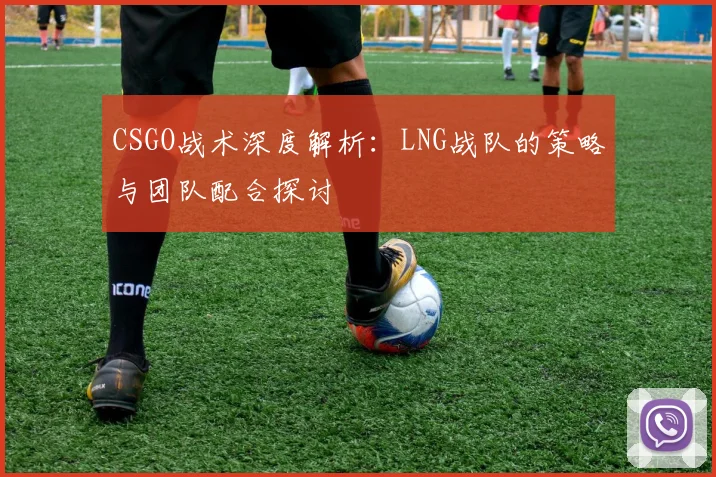 CSGO战术深度解析：LNG战队的策略与团队配合探讨