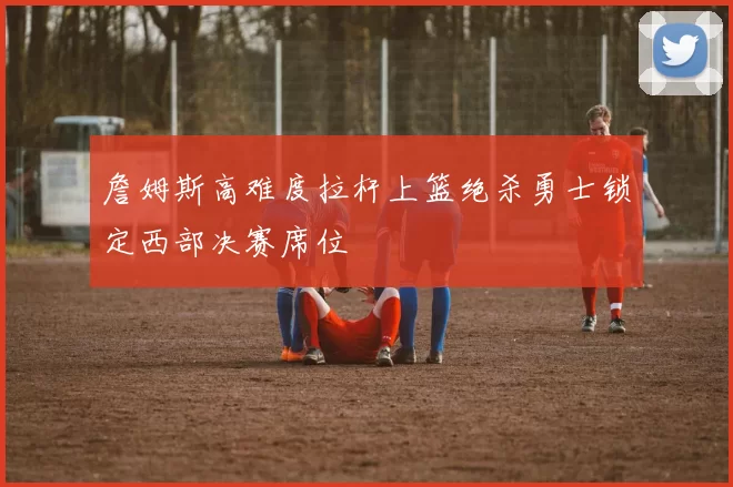 詹姆斯高难度拉杆上篮绝杀勇士锁定西部决赛席位