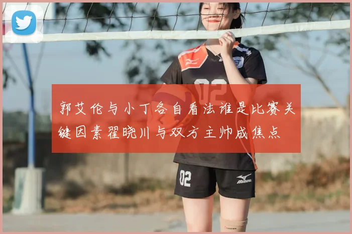 郭艾伦与小丁各自看法谁是比赛关键因素翟晓川与双方主帅成焦点