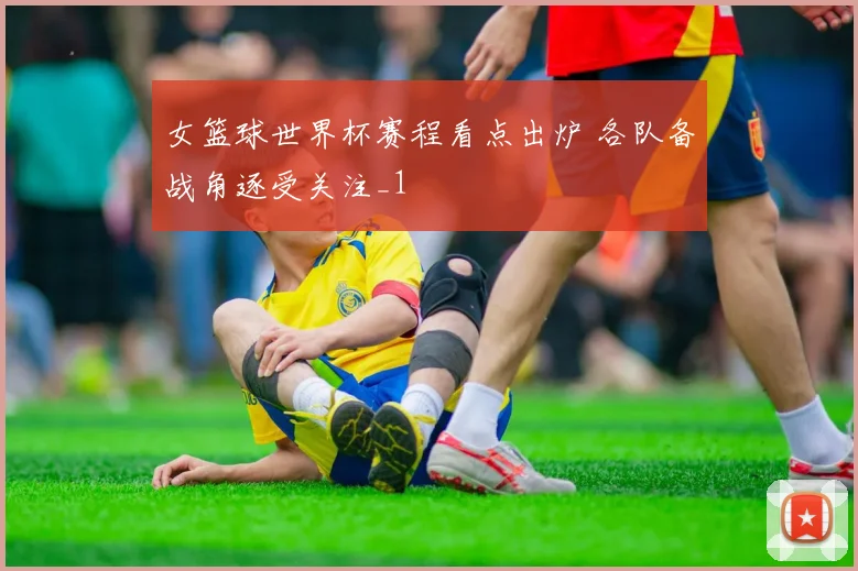 女篮球世界杯赛程看点出炉 各队备战角逐受关注_1
