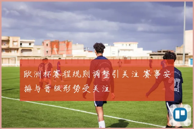 欧洲杯赛程规则调整引关注 赛事安排与晋级形势受关注