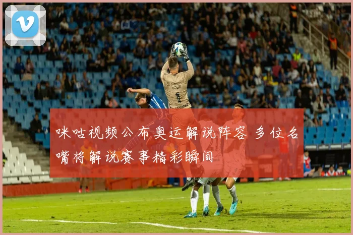 咪咕视频公布奥运解说阵容 多位名嘴将解说赛事精彩瞬间