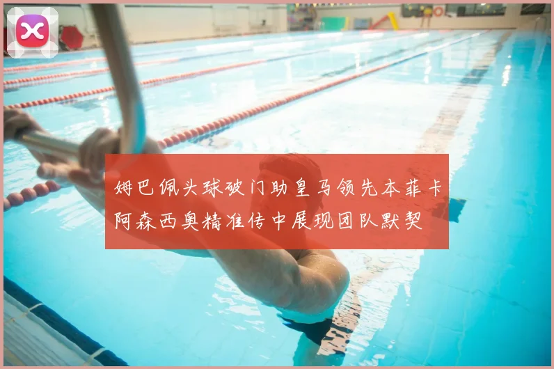 姆巴佩头球破门助皇马领先本菲卡阿森西奥精准传中展现团队默契
