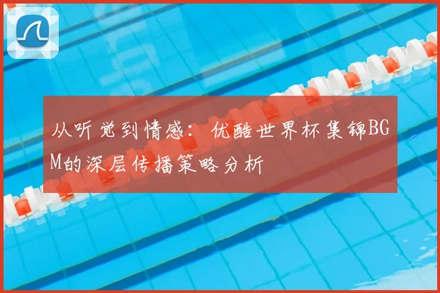 从听觉到情感：优酷世界杯集锦BGM的深层传播策略分析