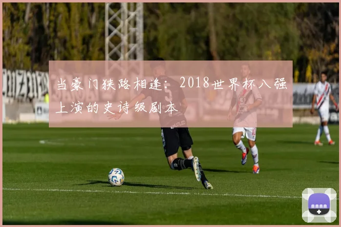 当豪门狭路相逢：2018世界杯八强上演的史诗级剧本