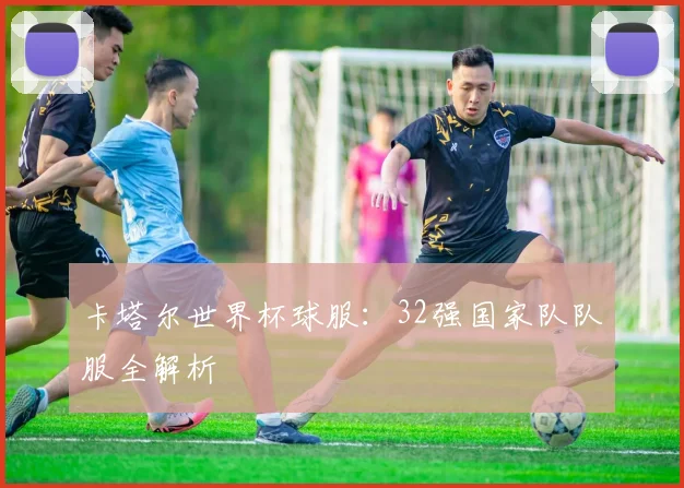 卡塔尔世界杯球服：32强国家队队服全解析