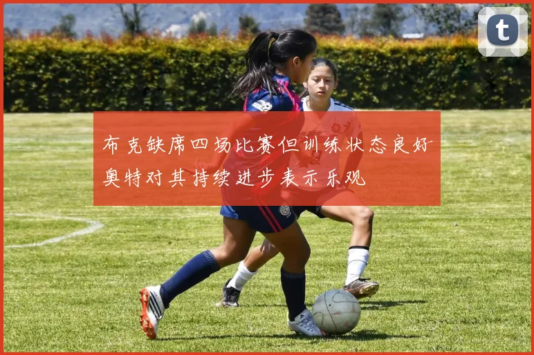 布克缺席四场比赛但训练状态良好奥特对其持续进步表示乐观