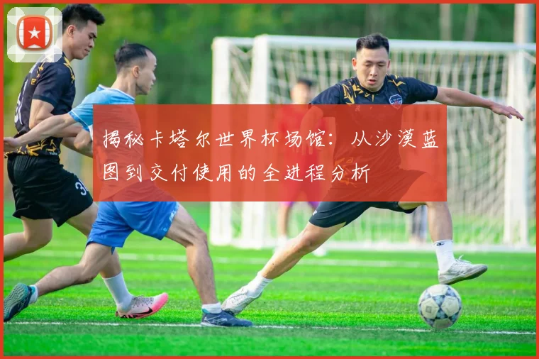 揭秘卡塔尔世界杯场馆：从沙漠蓝图到交付使用的全进程分析