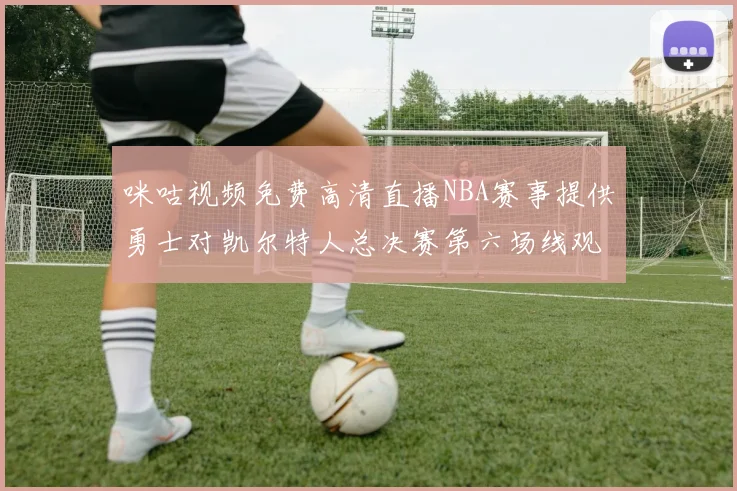 咪咕视频免费高清直播NBA赛事提供勇士对凯尔特人总决赛第六场线观看