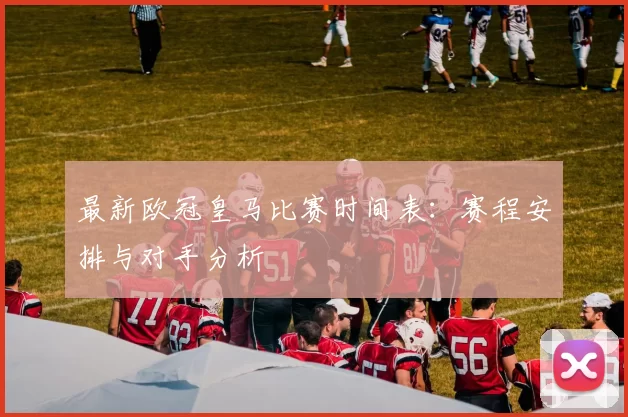 最新欧冠皇马比赛时间表：赛程安排与对手分析