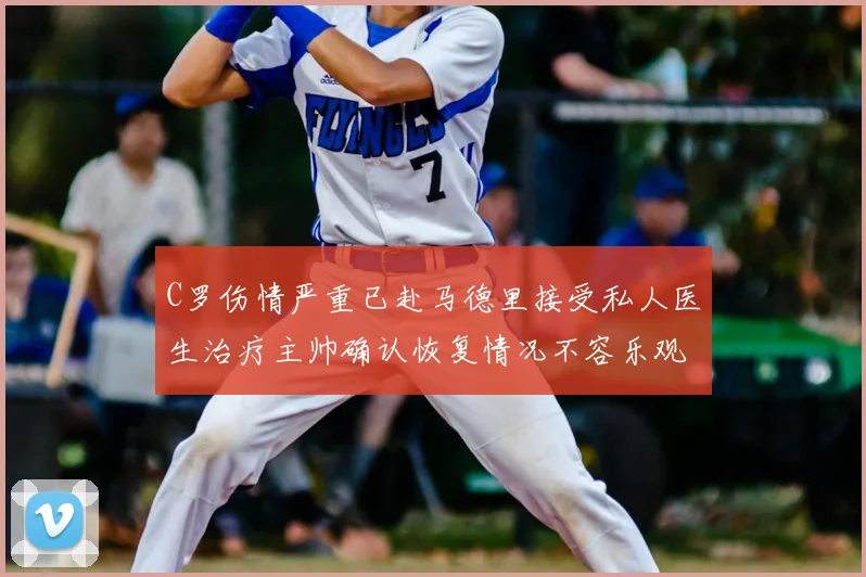 C罗伤情严重已赴马德里接受私人医生治疗主帅确认恢复情况不容乐观