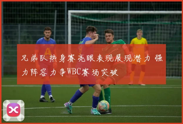 兄弟队热身赛亮眼表现展现潜力 强力阵容力争WBC赛场突破