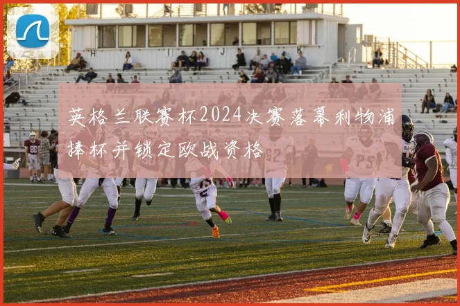 英格兰联赛杯2024决赛落幕利物浦捧杯并锁定欧战资格
