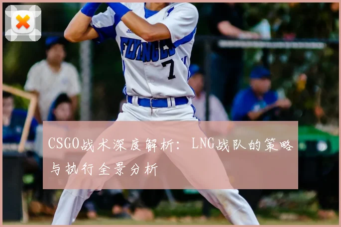 CSGO战术深度解析：LNG战队的策略与执行全景分析