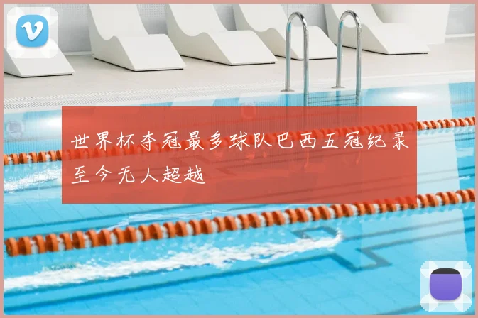 世界杯夺冠最多球队巴西五冠纪录至今无人超越