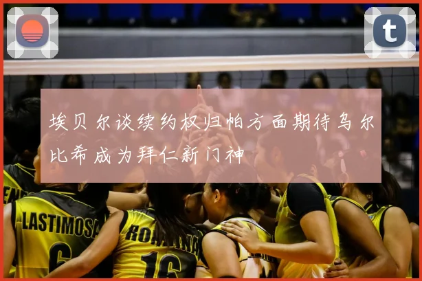 埃贝尔谈续约权归帕方面期待乌尔比希成为拜仁新门神