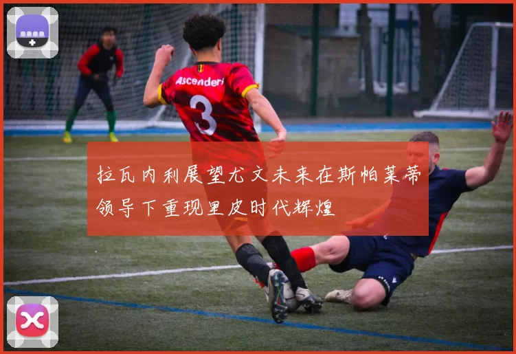 拉瓦内利展望尤文未来在斯帕莱蒂领导下重现里皮时代辉煌