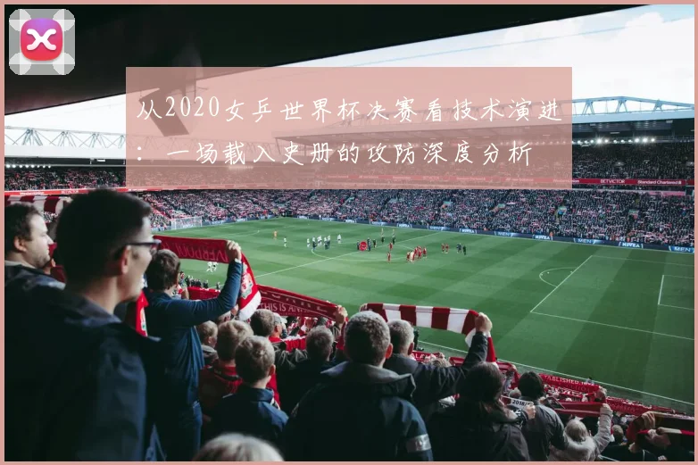 从2020女乒世界杯决赛看技术演进：一场载入史册的攻防深度分析