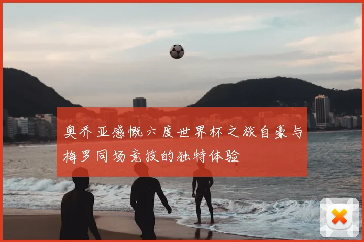 奥乔亚感慨六度世界杯之旅自豪与梅罗同场竞技的独特体验