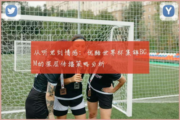 从听觉到情感：优酷世界杯集锦BGM的深层传播策略分析