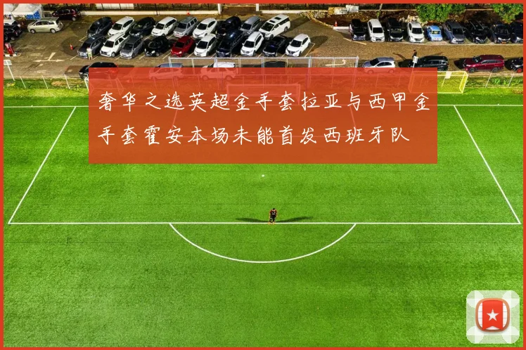 奢华之选英超金手套拉亚与西甲金手套霍安本场未能首发西班牙队
