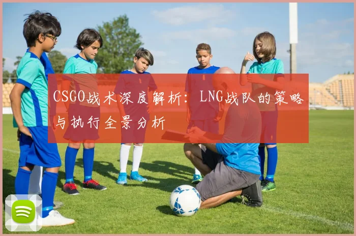CSGO战术深度解析：LNG战队的策略与执行全景分析